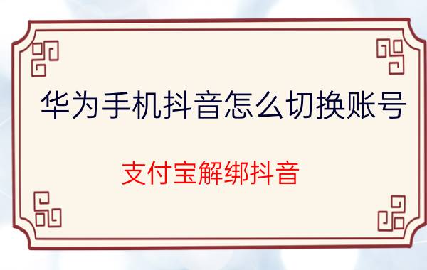 华为手机抖音怎么切换账号 支付宝解绑抖音,如何绑定另一个抖音号？